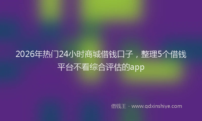 2026年热门24小时商城借钱口子，整理5个借钱平台不看综合评估的app