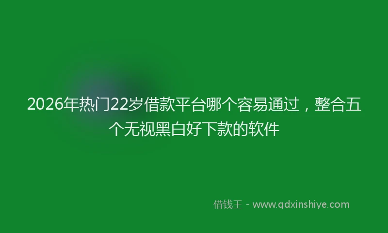2026年热门22岁借款平台哪个容易通过，整合五个无视黑白好下款的软件