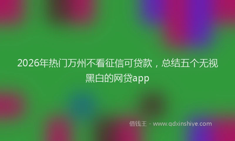 2026年热门万州不看征信可贷款，总结五个无视黑白的网贷app