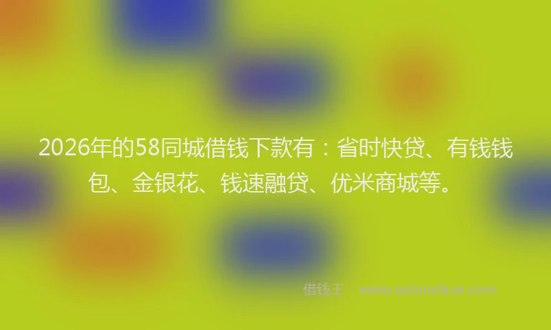 2026年的58同城借钱下款有：省时快贷、有钱钱包、金银花、钱速融贷、优米商城等。