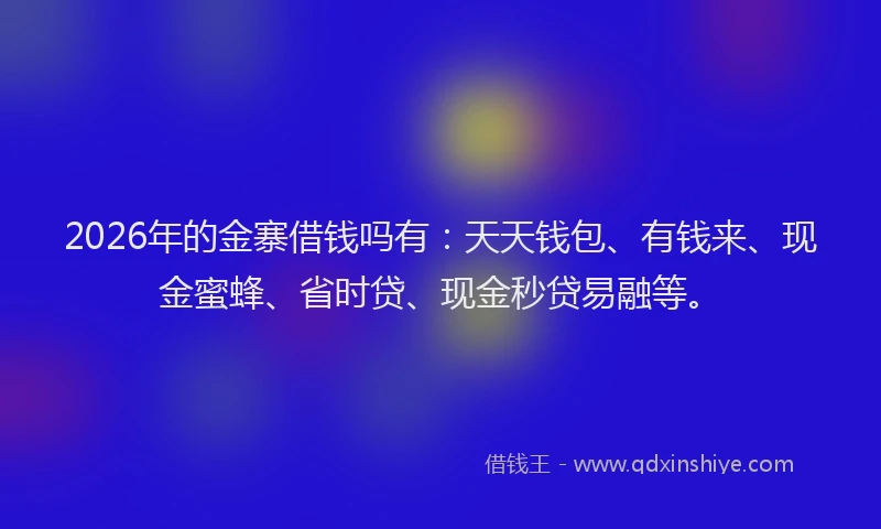 2026年的金寨借钱吗有：天天钱包、有钱来、现金蜜蜂、省时贷、现金秒贷易融等。