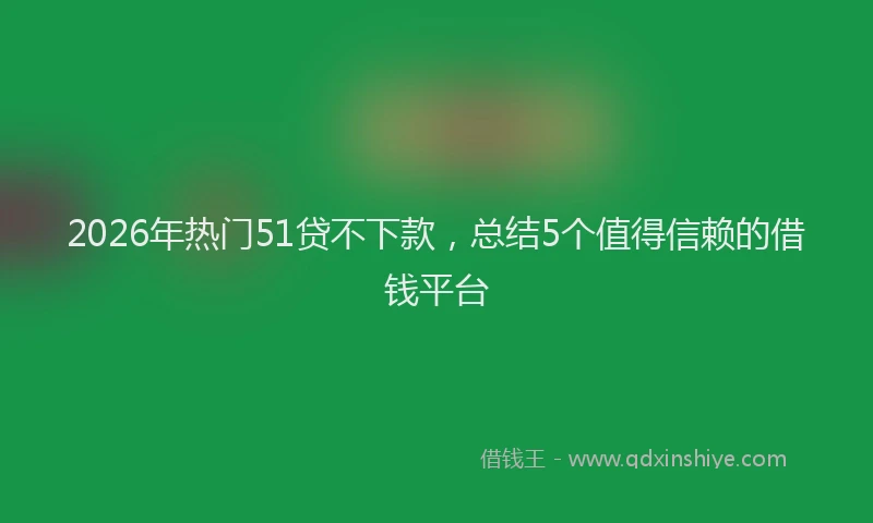 2026年热门51贷不下款，总结5个值得信赖的借钱平台