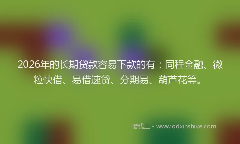 2026年的长期贷款容易下款的有：同程金融、微粒快借、易借速贷、分期易、葫芦花等。