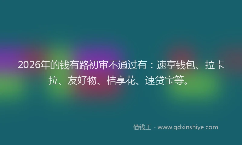 2026年的钱有路初审不通过有：速享钱包、拉卡拉、友好物、桔享花、速贷宝等。