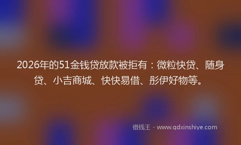 2026年的51金钱贷放款被拒有：微粒快贷、随身贷、小吉商城、快快易借、彤伊好物等。