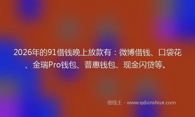 2026年的91借钱晚上放款有：微博借钱、口袋花、金瑞Pro钱包、普惠钱包、现金闪贷等。