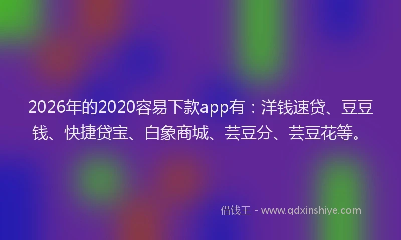 2026年的2020容易下款app有：洋钱速贷、豆豆钱、快捷贷宝、白象商城、芸豆分、芸豆花等。