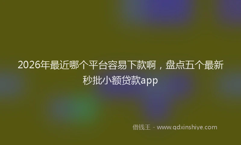 2026年最近哪个平台容易下款啊，盘点五个最新秒批小额贷款app