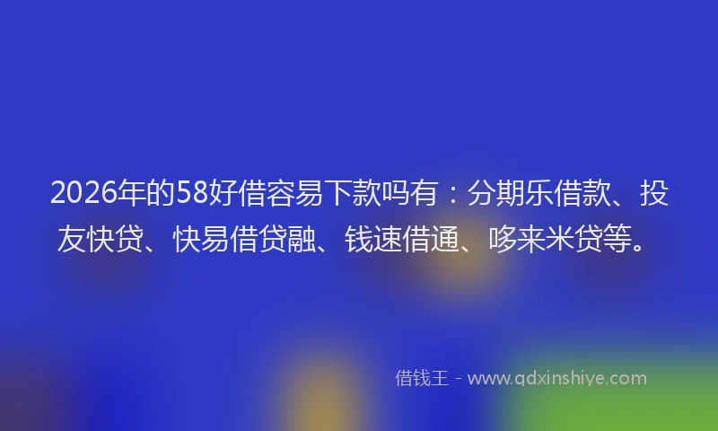2026年的58好借容易下款吗有：分期乐借款、投友快贷、快易借贷融、钱速借通、哆来米贷等。