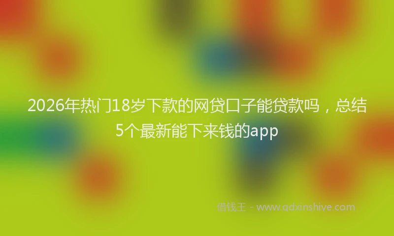 2026年热门18岁下款的网贷口子能贷款吗，总结5个最新能下来钱的app