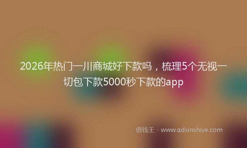 2026年热门一川商城好下款吗，梳理5个无视一切包下款5000秒下款的app