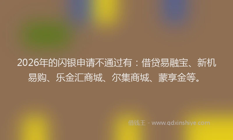 2026年的闪银申请不通过有：借贷易融宝、新机易购、乐金汇商城、尔集商城、蒙享金等。