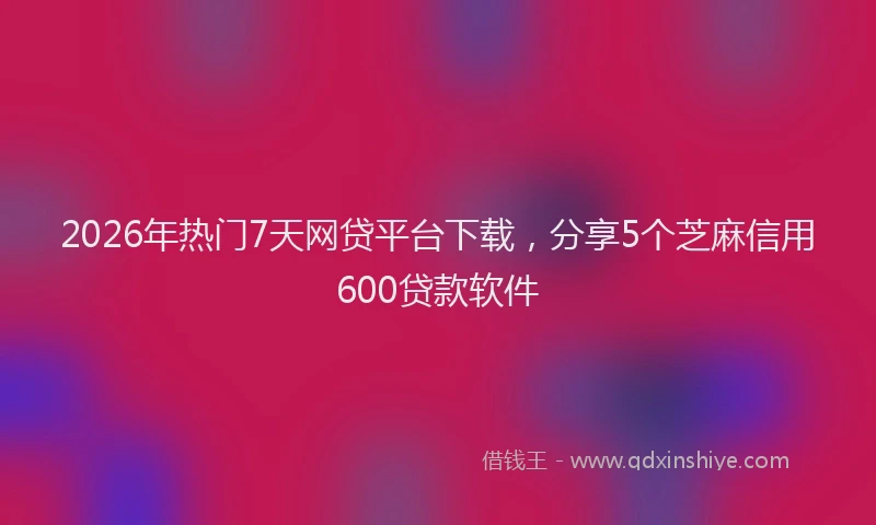 2026年热门7天网贷平台下载，分享5个芝麻信用600贷款软件
