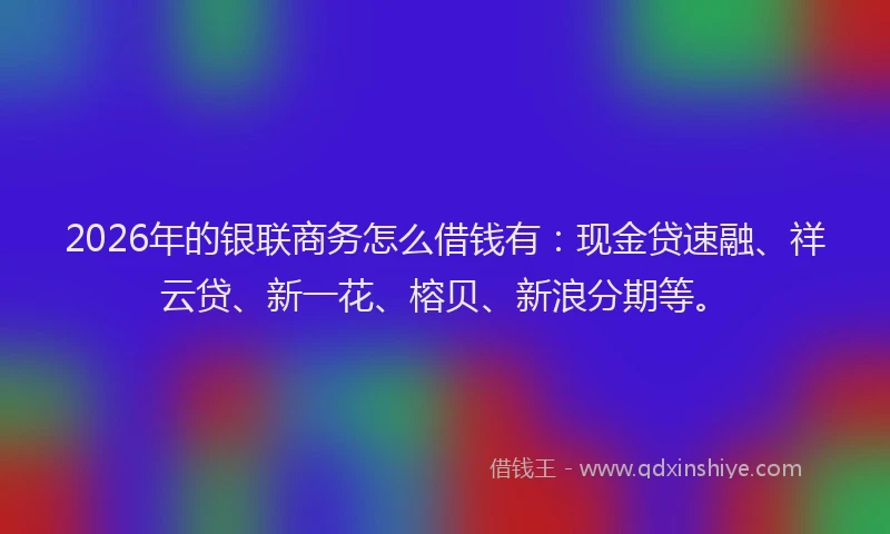 2026年的银联商务怎么借钱有：现金贷速融、祥云贷、新一花、榕贝、新浪分期等。