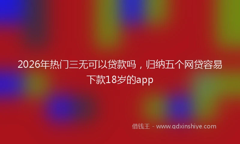 2026年热门三无可以贷款吗，归纳五个网贷容易下款18岁的app