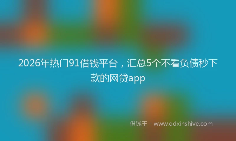 2026年热门91借钱平台，汇总5个不看负债秒下款的网贷app