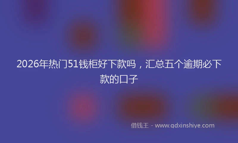 2026年热门51钱柜好下款吗，汇总五个逾期必下款的口子