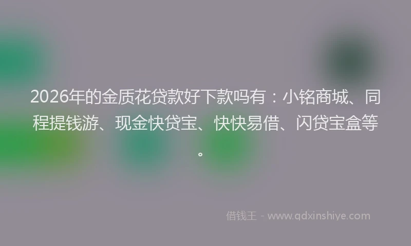 2026年的金质花贷款好下款吗有：小铭商城、同程提钱游、现金快贷宝、快快易借、闪贷宝盒等。