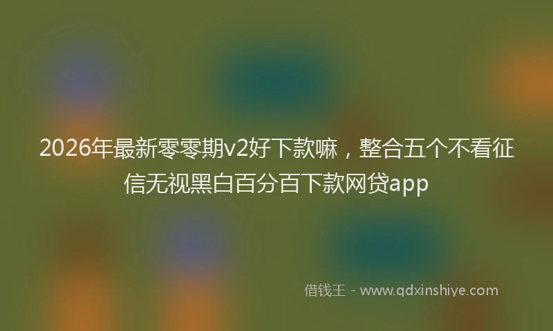 2026年最新零零期v2好下款嘛，整合五个不看征信无视黑白百分百下款网贷app