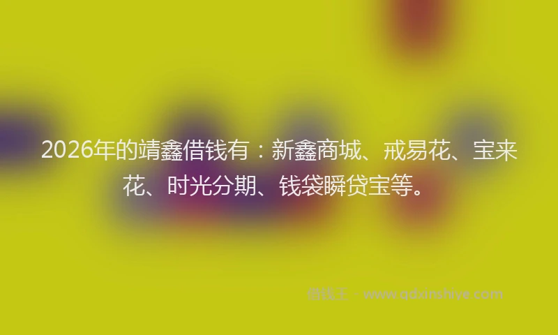 2026年的靖鑫借钱有：新鑫商城、戒易花、宝来花、时光分期、钱袋瞬贷宝等。