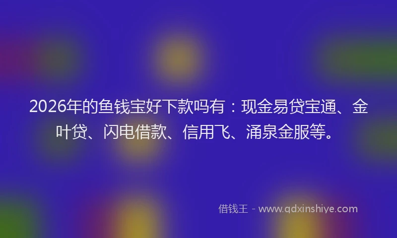 2026年的鱼钱宝好下款吗有：现金易贷宝通、金叶贷、闪电借款、信用飞、涌泉金服等。