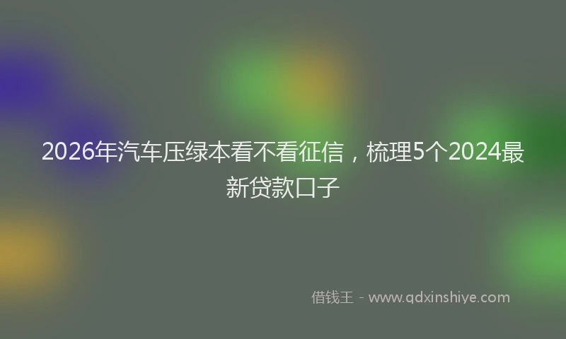 2026年汽车压绿本看不看征信，梳理5个2024最新贷款口子
