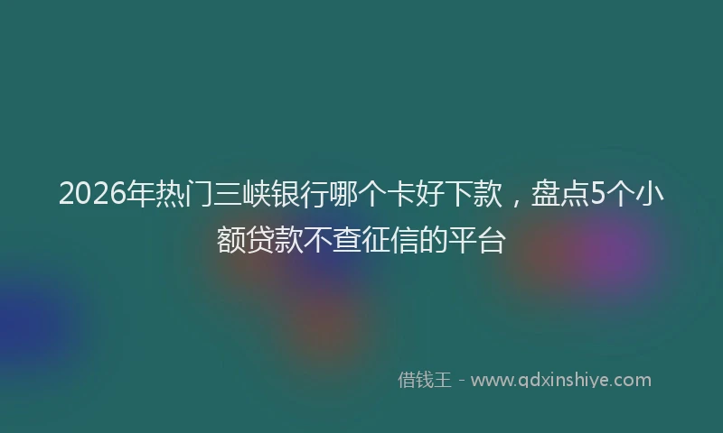 2026年热门三峡银行哪个卡好下款，盘点5个小额贷款不查征信的平台