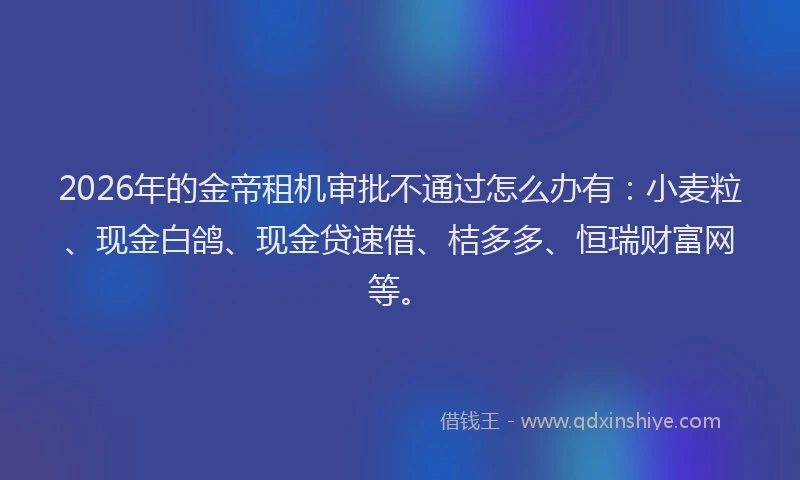 2026年的金帝租机审批不通过怎么办有：小麦粒、现金白鸽、现金贷速借、桔多多、恒瑞财富网等。