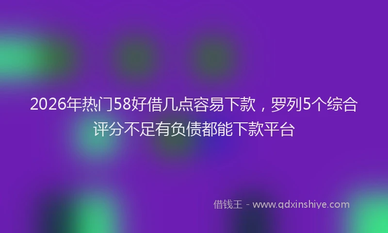 2026年热门58好借几点容易下款，罗列5个综合评分不足有负债都能下款平台