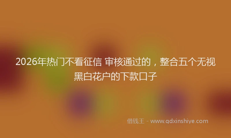 2026年热门不看征信 审核通过的，整合五个无视黑白花户的下款口子