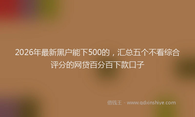2026年最新黑户能下500的，汇总五个不看综合评分的网贷百分百下款口子