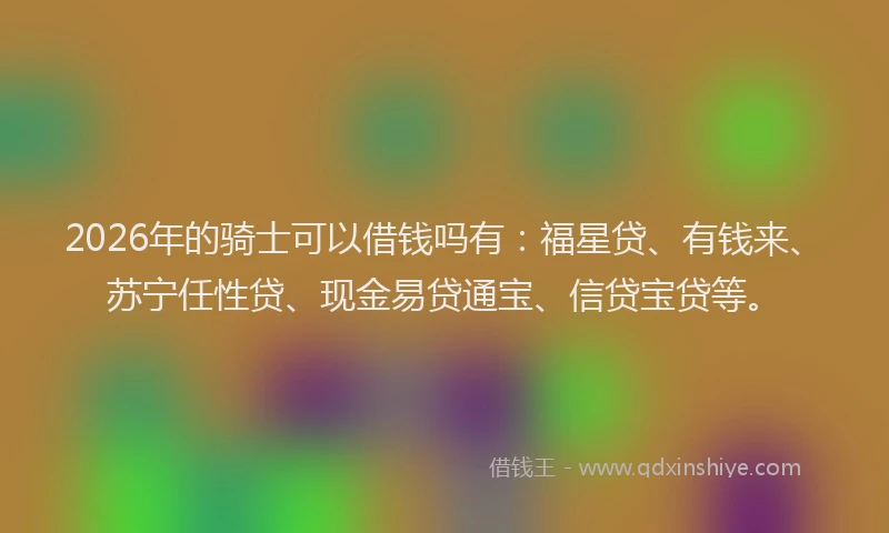 2026年的骑士可以借钱吗有：福星贷、有钱来、苏宁任性贷、现金易贷通宝、信贷宝贷等。
