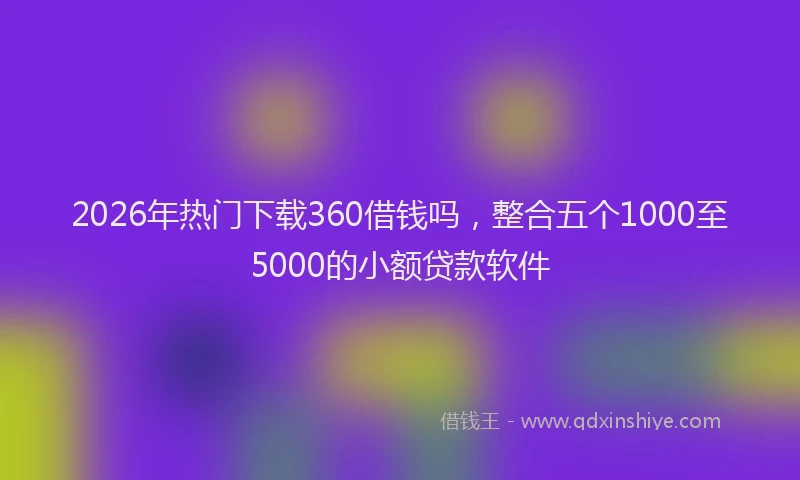 2026年热门下载360借钱吗，整合五个1000至5000的小额贷款软件