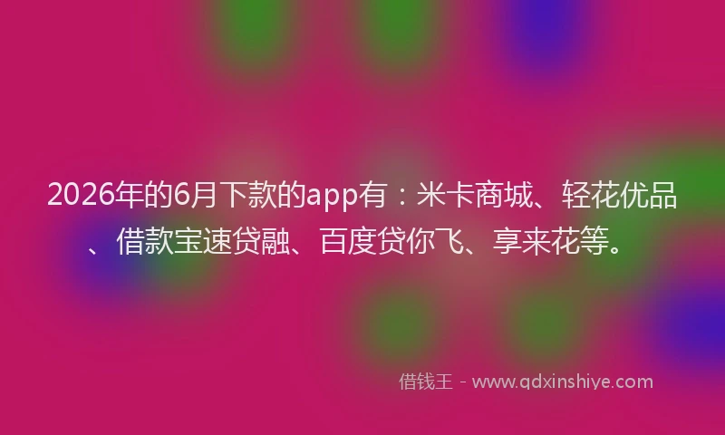 2026年的6月下款的app有：米卡商城、轻花优品、借款宝速贷融、百度贷你飞、享来花等。