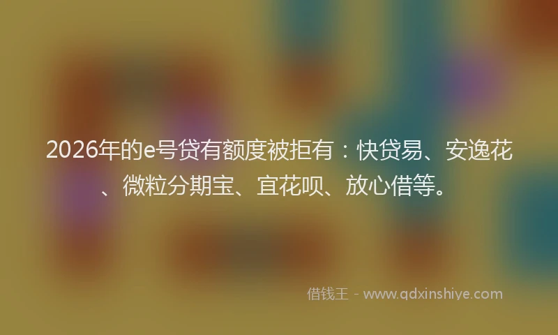2026年的e号贷有额度被拒有：快贷易、安逸花、微粒分期宝、宜花呗、放心借等。