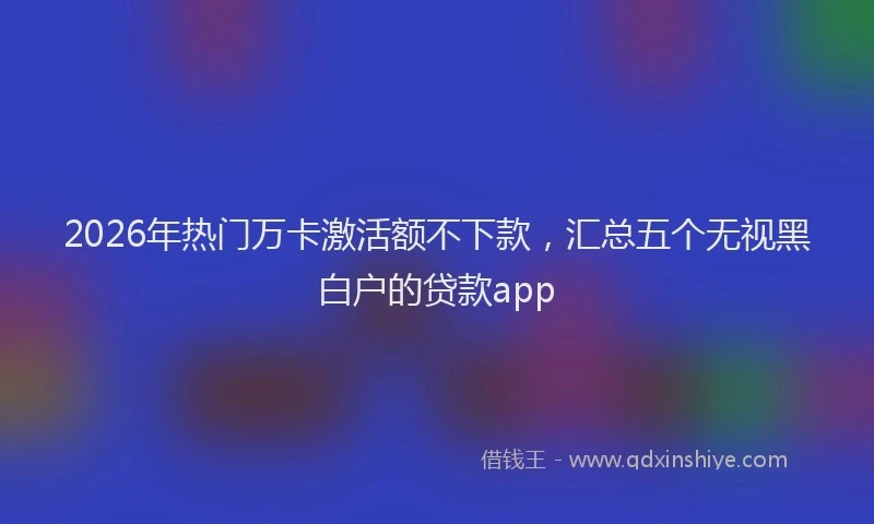 2026年热门万卡激活额不下款，汇总五个无视黑白户的贷款app