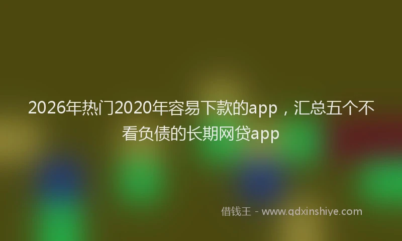 2026年热门2020年容易下款的app，汇总五个不看负债的长期网贷app