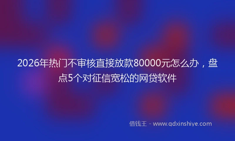 2026年热门不审核直接放款80000元怎么办，盘点5个对征信宽松的网贷软件