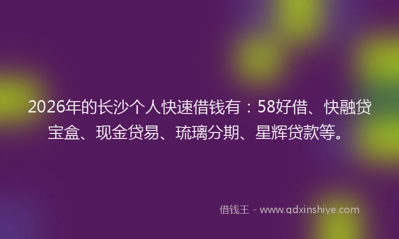 2026年的长沙个人快速借钱有：58好借、快融贷宝盒、现金贷易、琉璃分期、星辉贷款等。