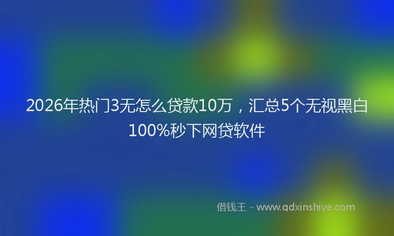 2026年热门3无怎么贷款10万，汇总5个无视黑白100%秒下网贷软件