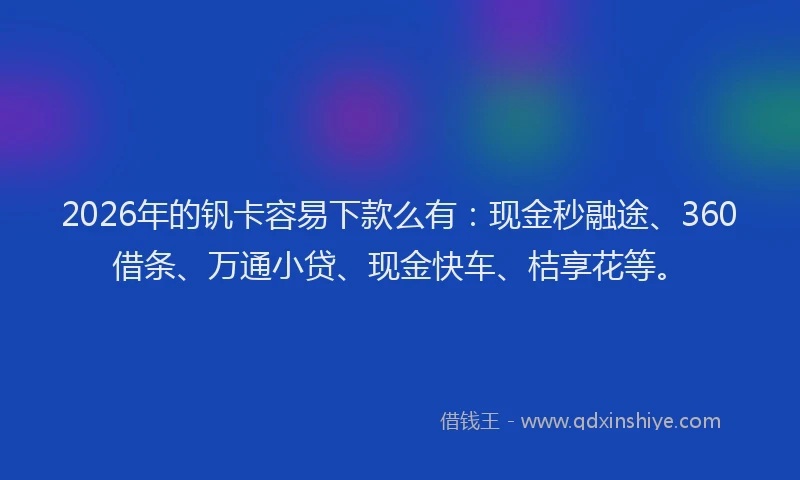 2026年的钒卡容易下款么有：现金秒融途、360借条、万通小贷、现金快车、桔享花等。