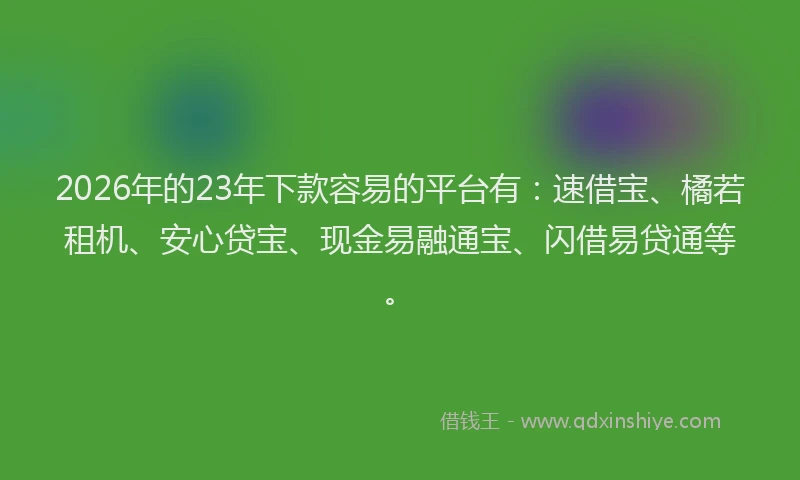 2026年的23年下款容易的平台有：速借宝、橘若租机、安心贷宝、现金易融通宝、闪借易贷通等。