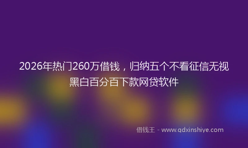 2026年热门260万借钱，归纳五个不看征信无视黑白百分百下款网贷软件