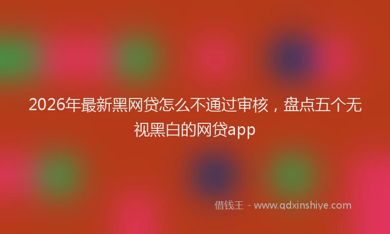 2026年最新黑网贷怎么不通过审核，盘点五个无视黑白的网贷app