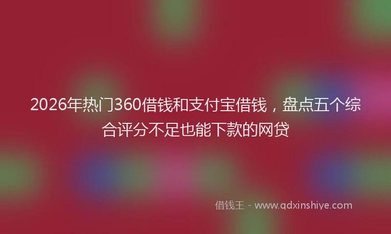 2026年热门360借钱和支付宝借钱，盘点五个综合评分不足也能下款的网贷