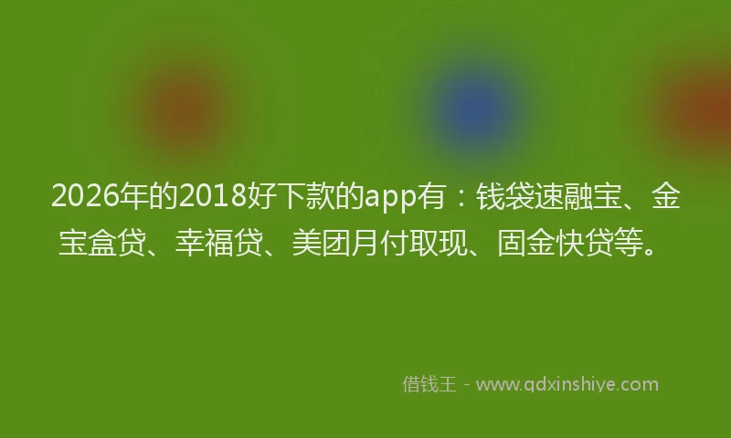 2026年的2018好下款的app有：钱袋速融宝、金宝盒贷、幸福贷、美团月付取现、固金快贷等。
