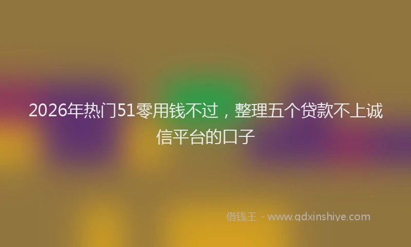 2026年热门51零用钱不过，整理五个贷款不上诚信平台的口子