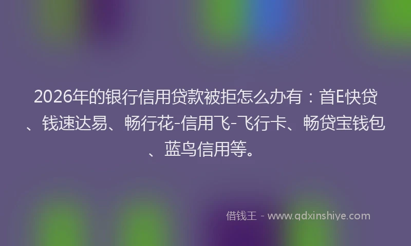 2026年的银行信用贷款被拒怎么办有：首E快贷、钱速达易、畅行花-信用飞-飞行卡、畅贷宝钱包、蓝鸟信用等。