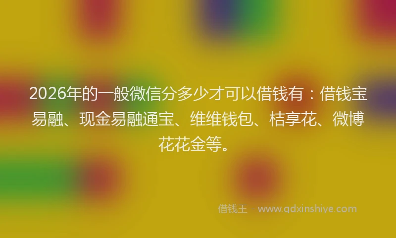 2026年的一般微信分多少才可以借钱有：借钱宝易融、现金易融通宝、维维钱包、桔享花、微博花花金等。