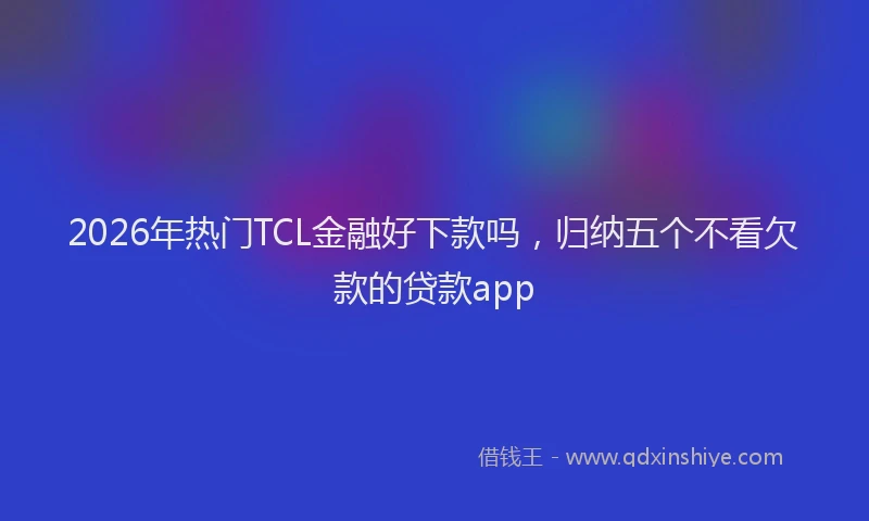 2026年热门TCL金融好下款吗，归纳五个不看欠款的贷款app